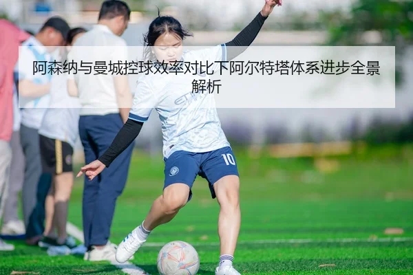 阿森纳与曼城控球效率对比下阿尔特塔体系进步全景解析