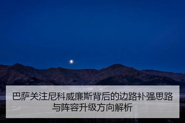 巴萨关注尼科威廉斯背后的边路补强思路与阵容升级方向解析
