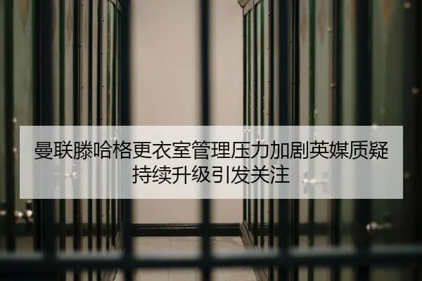 曼联滕哈格更衣室管理压力加剧英媒质疑持续升级引发关注