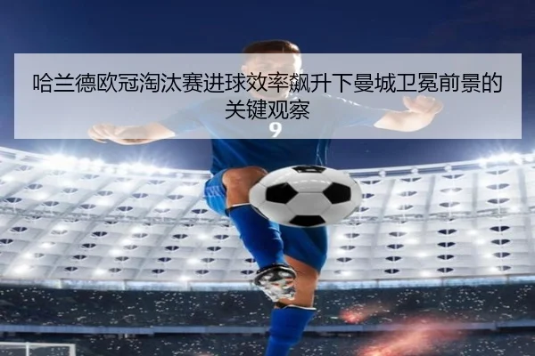 哈兰德欧冠淘汰赛进球效率飙升下曼城卫冕前景的关键观察