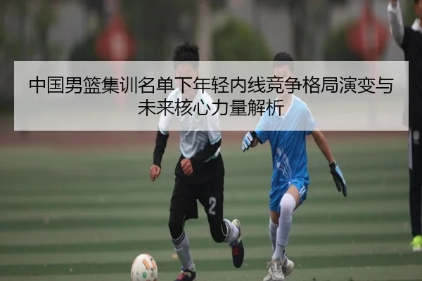 中国男篮集训名单下年轻内线竞争格局演变与未来核心力量解析