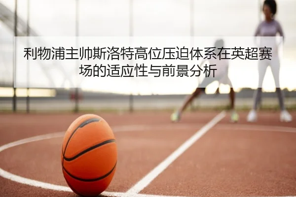 利物浦主帅斯洛特高位压迫体系在英超赛场的适应性与前景分析