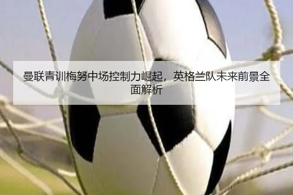 曼联青训梅努中场控制力崛起，英格兰队未来前景全面解析