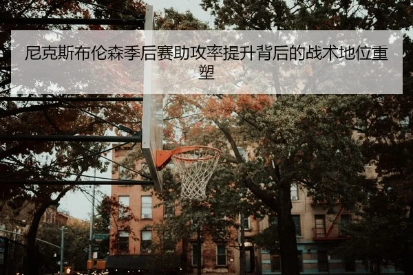 尼克斯布伦森季后赛助攻率提升背后的战术地位重塑