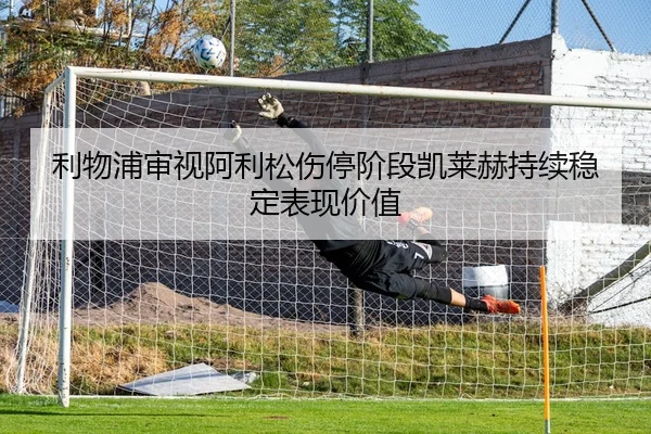 利物浦审视阿利松伤停阶段凯莱赫持续稳定表现价值