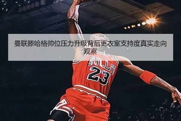 曼联滕哈格帅位压力升级背后更衣室支持度真实走向观察