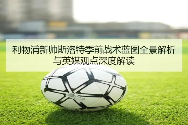 利物浦新帅斯洛特季前战术蓝图全景解析与英媒观点深度解读