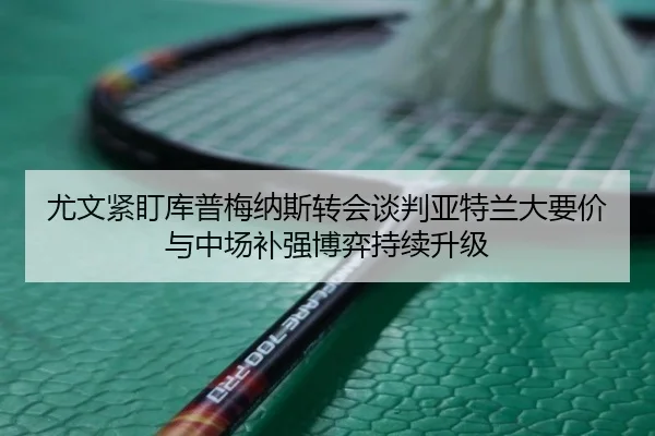 尤文紧盯库普梅纳斯转会谈判亚特兰大要价与中场补强博弈持续升级