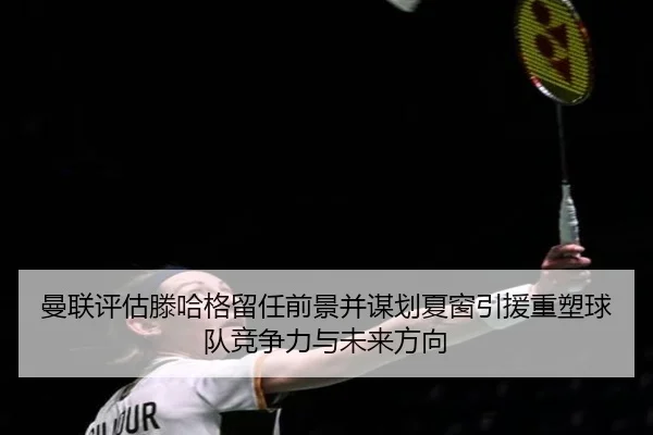 曼联评估滕哈格留任前景并谋划夏窗引援重塑球队竞争力与未来方向