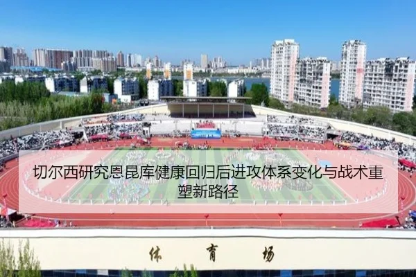 切尔西研究恩昆库健康回归后进攻体系变化与战术重塑新路径