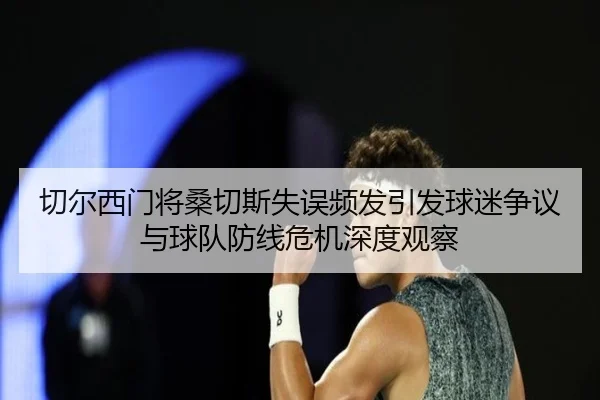 切尔西门将桑切斯失误频发引发球迷争议与球队防线危机深度观察