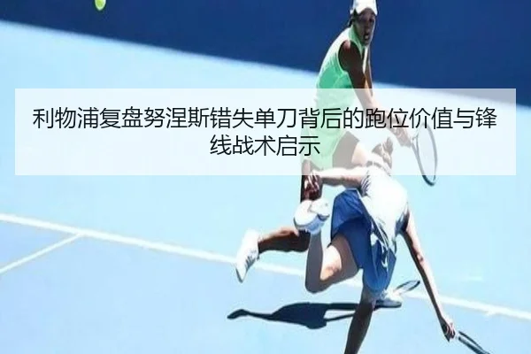 利物浦复盘努涅斯错失单刀背后的跑位价值与锋线战术启示