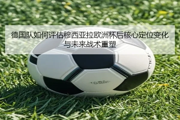 德国队如何评估穆西亚拉欧洲杯后核心定位变化与未来战术重塑