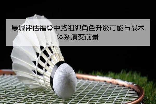 曼城评估福登中路组织角色升级可能与战术体系演变前景