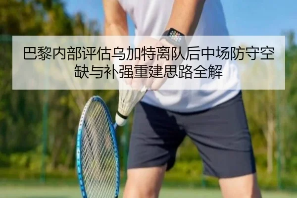 巴黎内部评估乌加特离队后中场防守空缺与补强重建思路全解
