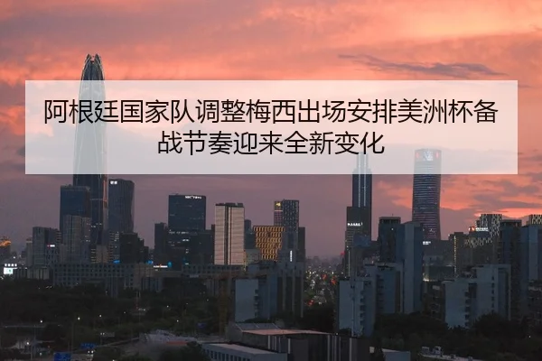 阿根廷国家队调整梅西出场安排美洲杯备战节奏迎来全新变化